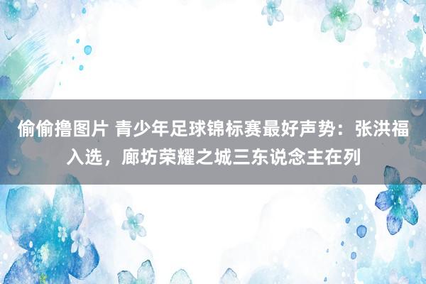 偷偷撸图片 青少年足球锦标赛最好声势：张洪福入选，廊坊荣耀之城三东说念主在列