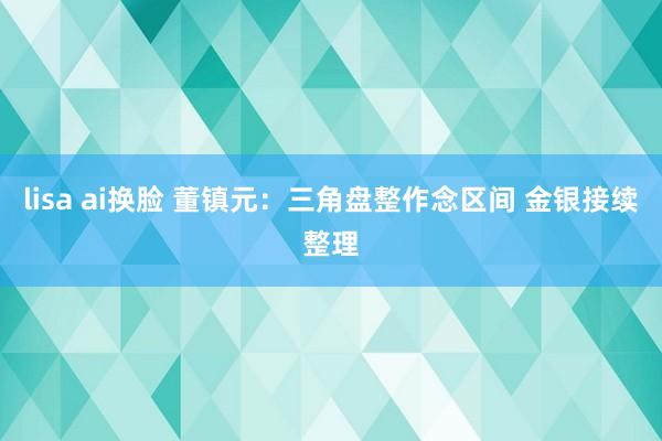 lisa ai换脸 董镇元：三角盘整作念区间 金银接续整理