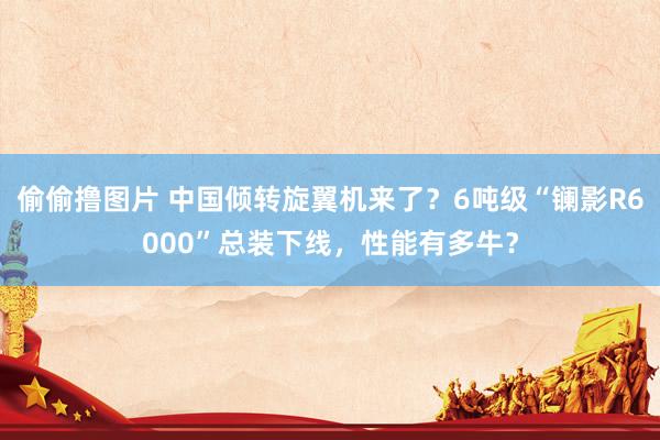 偷偷撸图片 中国倾转旋翼机来了？6吨级“镧影R6000”总装下线，性能有多牛？