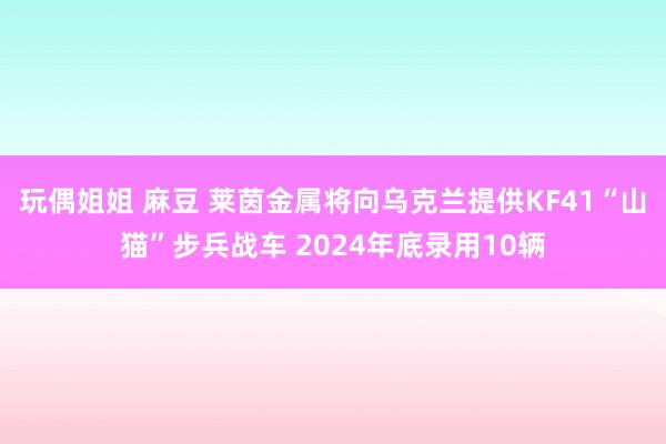 玩偶姐姐 麻豆 莱茵金属将向乌克兰提供KF41“山猫”步兵战车 2024年底录用10辆