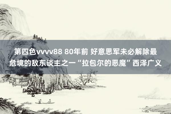 第四色vvvv88 80年前 好意思军未必解除最危境的敌东谈主之一“拉包尔的恶魔”西泽广义