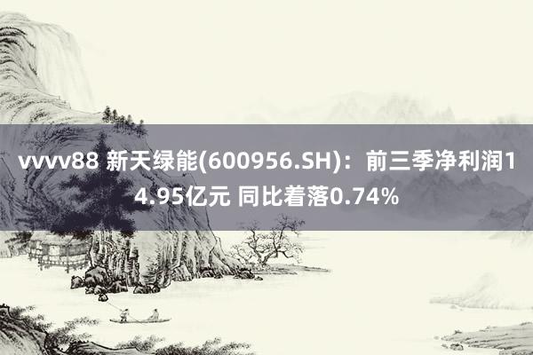 vvvv88 新天绿能(600956.SH)：前三季净利润14.95亿元 同比着落0.74%