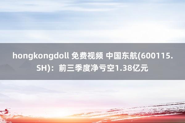 hongkongdoll 免费视频 中国东航(600115.SH)：前三季度净亏空1.38亿元