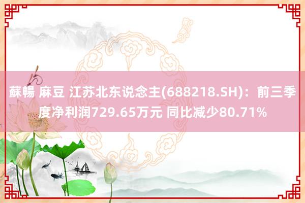 蘇暢 麻豆 江苏北东说念主(688218.SH)：前三季度净利润729.65万元 同比减少80.71%