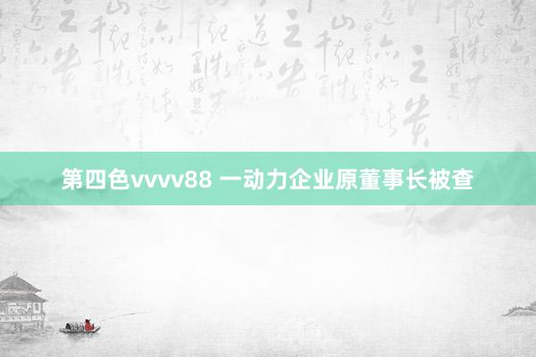 第四色vvvv88 一动力企业原董事长被查