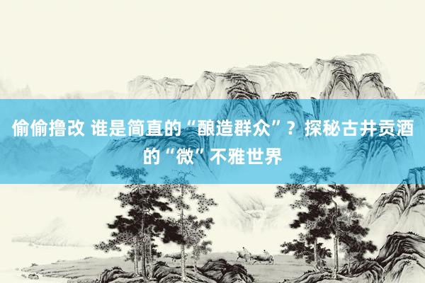 偷偷撸改 谁是简直的“酿造群众”？探秘古井贡酒的“微”不雅世界