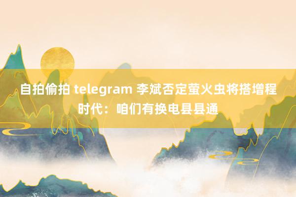 自拍偷拍 telegram 李斌否定萤火虫将搭增程时代：咱们有换电县县通