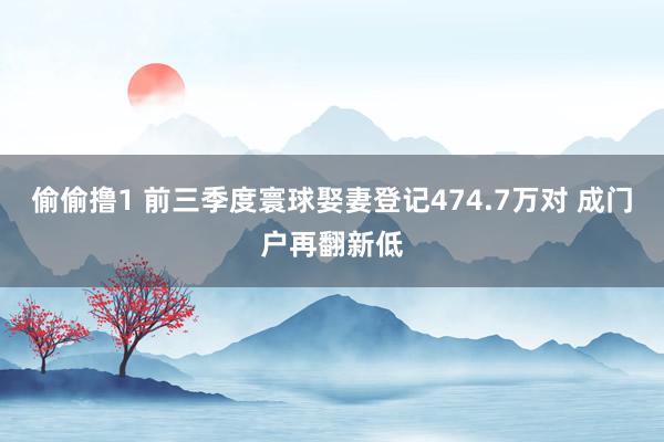 偷偷撸1 前三季度寰球娶妻登记474.7万对 成门户再翻新低