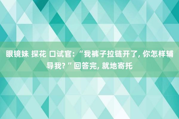 眼镜妹 探花 口试官: “我裤子拉链开了， 你怎样辅导我? ”回答完， 就地寄托