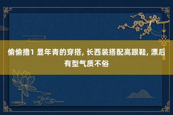 偷偷撸1 显年青的穿搭， 长西装搭配高跟鞋， 漂后有型气质不俗