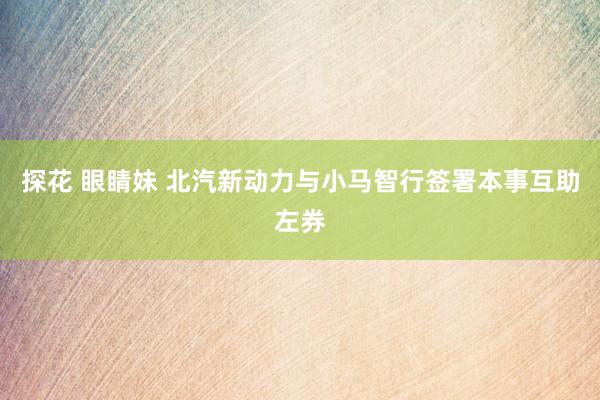 探花 眼睛妹 北汽新动力与小马智行签署本事互助左券