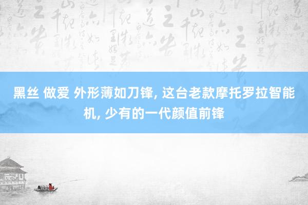 黑丝 做爱 外形薄如刀锋， 这台老款摩托罗拉智能机， 少有的一代颜值前锋