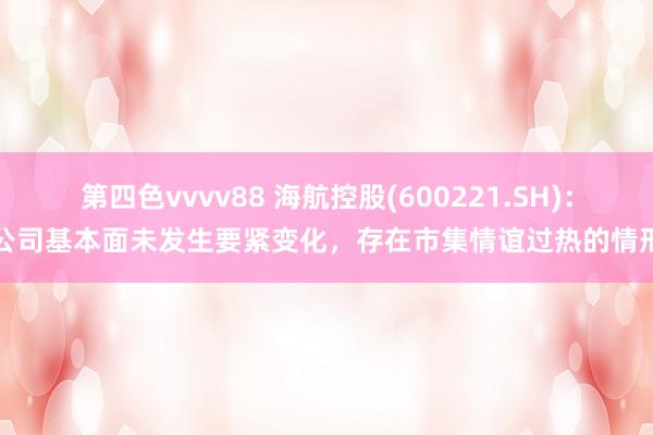 第四色vvvv88 海航控股(600221.SH)：公司基本面未发生要紧变化，存在市集情谊过热的情形