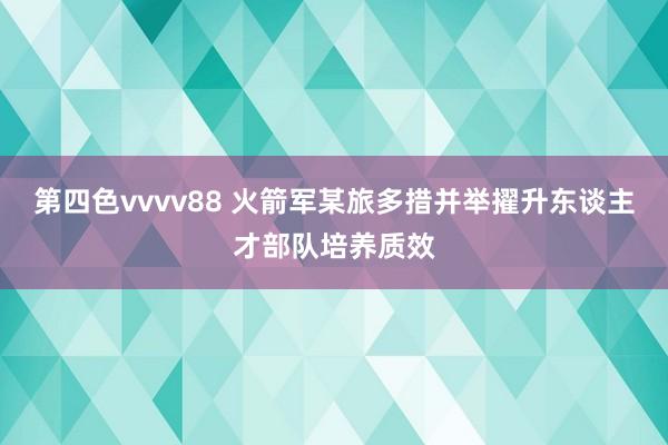 第四色vvvv88 火箭军某旅多措并举擢升东谈主才部队培养质效