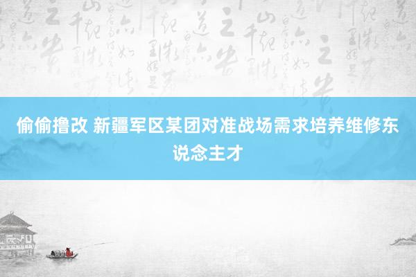 偷偷撸改 新疆军区某团对准战场需求培养维修东说念主才