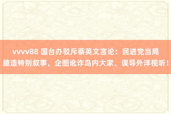 vvvv88 国台办驳斥蔡英文言论：民进党当局臆造特别叙事，企图讹诈岛内大家、误导外洋视听！