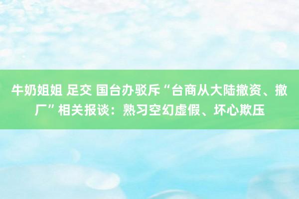 牛奶姐姐 足交 国台办驳斥“台商从大陆撤资、撤厂”相关报谈：熟习空幻虚假、坏心欺压