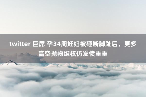 twitter 巨屌 孕34周妊妇被砸断脚趾后，更多高空抛物维权仍发愤重重