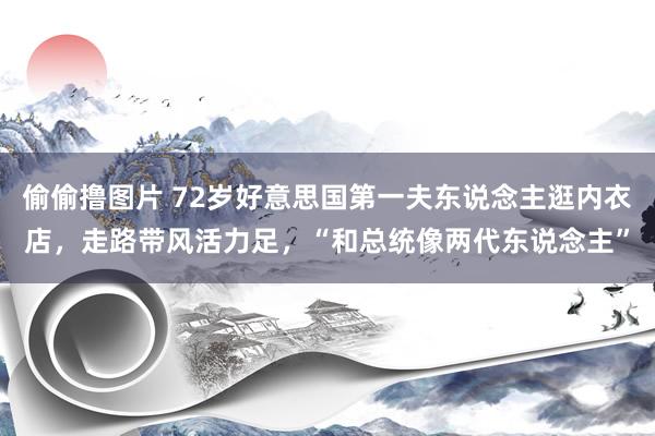 偷偷撸图片 72岁好意思国第一夫东说念主逛内衣店，走路带风活力足，“和总统像两代东说念主”