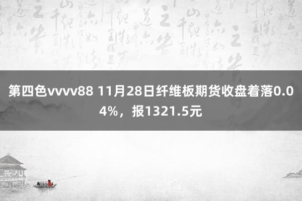 第四色vvvv88 11月28日纤维板期货收盘着落0.04%，报1321.5元