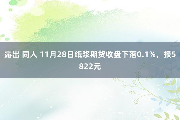 露出 同人 11月28日纸浆期货收盘下落0.1%，报5822元