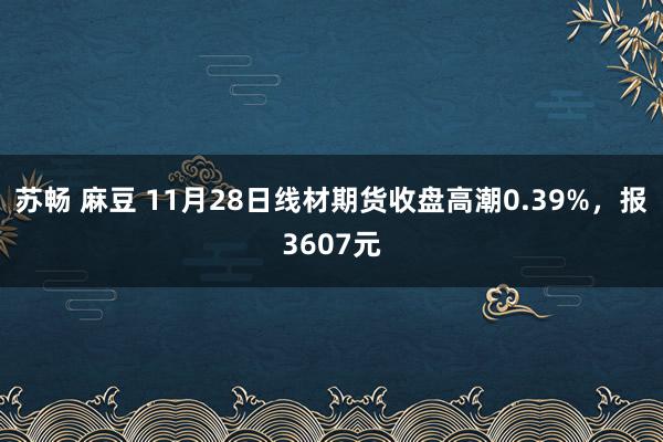 苏畅 麻豆 11月28日线材期货收盘高潮0.39%，报3607元