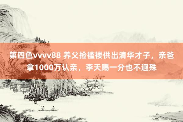 第四色vvvv88 养父捡褴褛供出清华才子，亲爸拿1000万认亲，李天赐一分也不迥殊