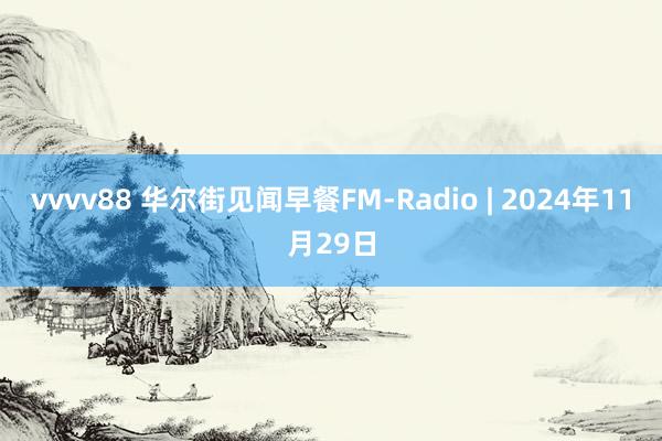 vvvv88 华尔街见闻早餐FM-Radio | 2024年11月29日