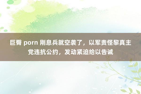 巨臀 porn 刚息兵就空袭了，以军责怪黎真主党违抗公约，发动紧迫给以告诫