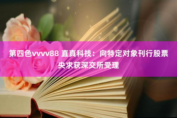 第四色vvvv88 直真科技：向特定对象刊行股票央求获深交所受理