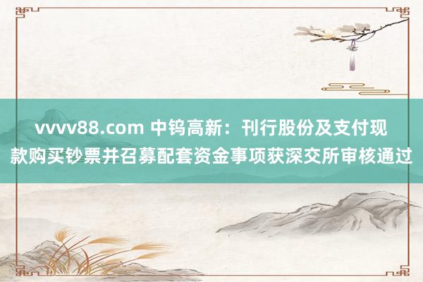 vvvv88.com 中钨高新：刊行股份及支付现款购买钞票并召募配套资金事项获深交所审核通过