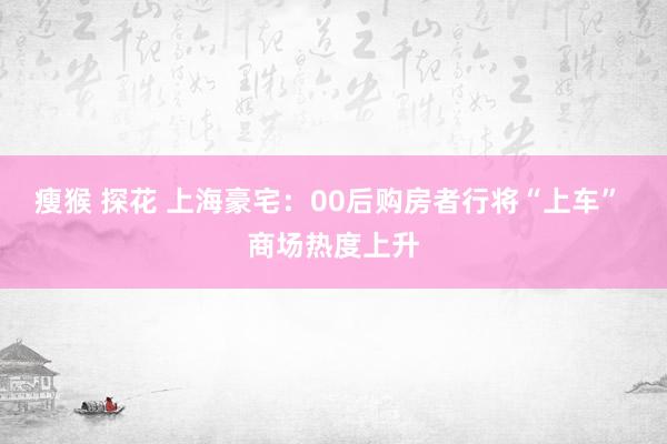 瘦猴 探花 上海豪宅：00后购房者行将“上车” 商场热度上升