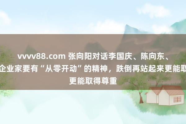 vvvv88.com 张向阳对话李国庆、陈向东、张兰：企业家要有“从零开动”的精神，跌倒再站起来更能取得尊重