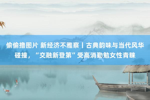 偷偷撸图片 新经济不雅察丨古典韵味与当代风华碰撞，“交融新登第”受高消勤勉女性青睐