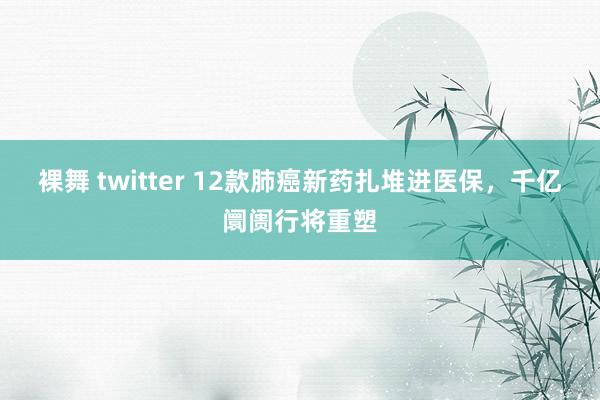 裸舞 twitter 12款肺癌新药扎堆进医保，千亿阛阓行将重塑