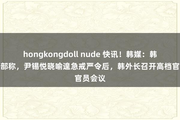 hongkongdoll nude 快讯！韩媒：韩国际交部称，尹锡悦晓喻遑急戒严令后，韩外长召开高档官员会议