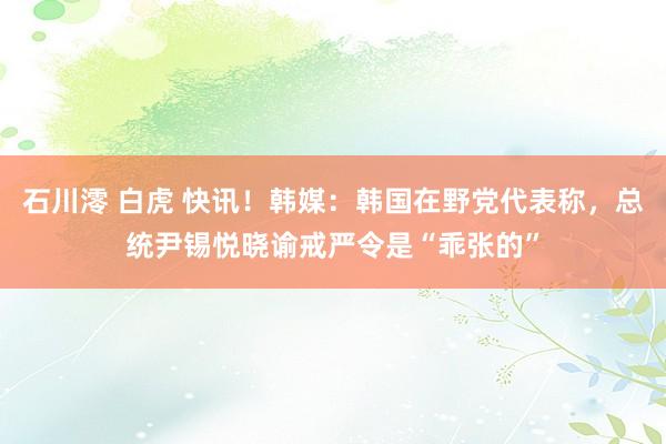 石川澪 白虎 快讯！韩媒：韩国在野党代表称，总统尹锡悦晓谕戒严令是“乖张的”