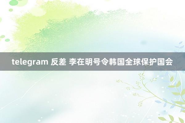 telegram 反差 李在明号令韩国全球保护国会