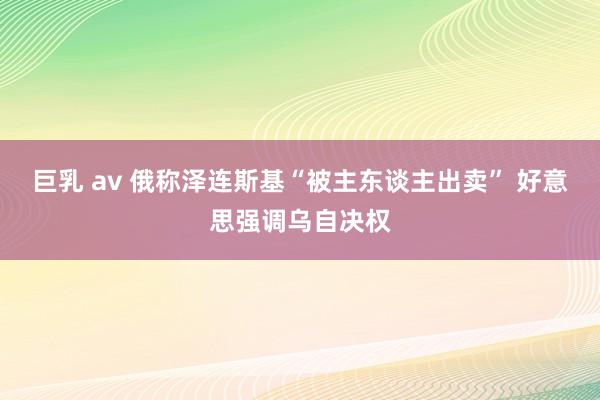 巨乳 av 俄称泽连斯基“被主东谈主出卖” 好意思强调乌自决权