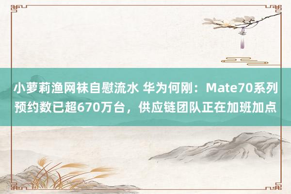 小萝莉渔网袜自慰流水 华为何刚：Mate70系列预约数已超670万台，供应链团队正在加班加点