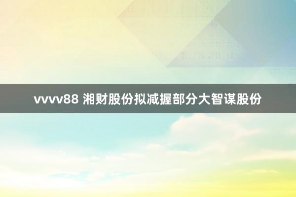 vvvv88 湘财股份拟减握部分大智谋股份