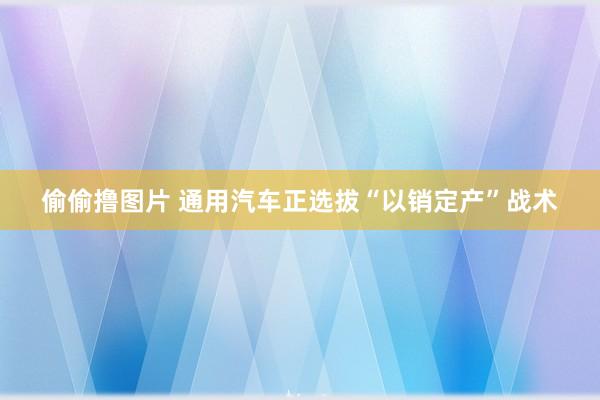 偷偷撸图片 通用汽车正选拔“以销定产”战术