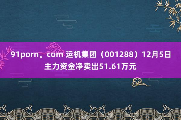 91porn。com 运机集团（001288）12月5日主力资金净卖出51.61万元