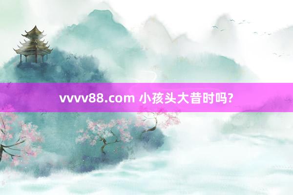 vvvv88.com 小孩头大昔时吗?