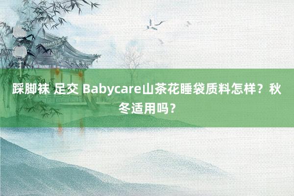 踩脚袜 足交 Babycare山茶花睡袋质料怎样？秋冬适用吗？