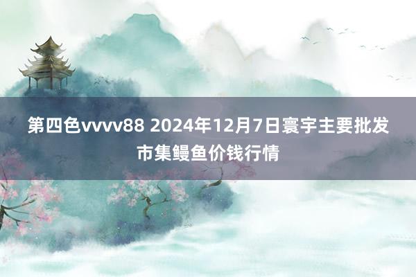 第四色vvvv88 2024年12月7日寰宇主要批发市集鳗鱼价钱行情