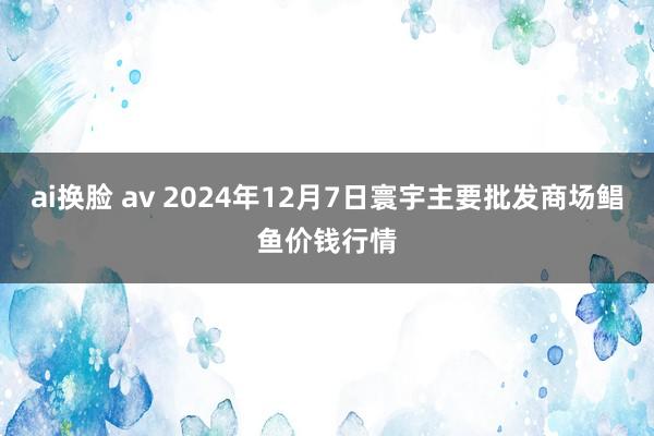 ai换脸 av 2024年12月7日寰宇主要批发商场鲳鱼价钱行情