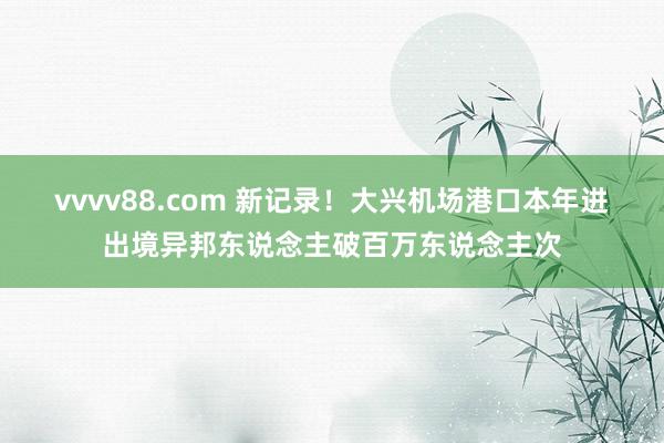 vvvv88.com 新记录！大兴机场港口本年进出境异邦东说念主破百万东说念主次