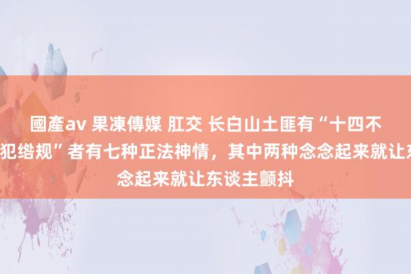 國產av 果凍傳媒 肛交 长白山土匪有“十四不抢”，对“犯绺规”者有七种正法神情，其中两种念念起来就让东谈主颤抖