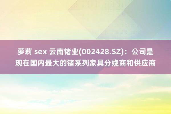 萝莉 sex 云南锗业(002428.SZ)：公司是现在国内最大的锗系列家具分娩商和供应商